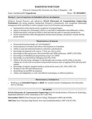 RAKESH KUMAR YEJJU
#Flat no.8, Chaitanya PG, Electronic city, Phase 2, Bangalore – 100
Email: rakeshkumar0815@gmail.com Phone: +91- 8019640815
Having 2+ years of experience in Embedded software development.
Solutions focused Proactive and industrious B.Tech (Electronics & Communication Engineering)
Professional with strong academic background, Persuasive communicator with exceptional relationship
management skills and ability to relate to people at any level of business and management.
• Instrumental in achieving the timely completion of assigned targets,
• Adroit in learning new technologies, ability to work both in independent and collaborative milieu,
• Skilled team player with proven ability to lead and motivate teams to maximize productivity,
• Sound communication skills through patient and persistent dialogue, disciplined, versatile and big
picture thinker.
PROFFESIONAL SUMMARY
• Possessing Strong knowledge on C & Embedded C.
• Good experience in Product and software Development in Embedded..
• Ability to read and understand hardware schematics and datasheets.
• Knowledge development tools such as C-Free, gcc, Keil µvision.
• Knowledge on Microprocessors, Microcontrollers and ARM architecture, ARM7 ( LPC2368).
• Knowledge in Embedded port programming using C for ARM7.
• Knowledge on using hardware debugging tools like JTAG.
• Ability to develop using a debugger to step through code on-target, and the ability to develop
without use of such tools on occasion (using limited resources such as toggling LEDs and serial port
output).
• Knowledge of industry standard interfaces and protocols such as I2C, SPI, UART, I2S.
• Worked on I2S, SPI and UDP protocols.
• Board Bring-Up and BSP development.
• Ability and Adaptability to work with different technologies on different platforms.
PROFESSIONAL EXPERIENCE
• Working as an Embedded Engineer in R&D for Avantel Limited, Visakhapatnam from December
2013 to Till Date.
ACADEMIA
B.Tech (Electronics & Communication Engineering) from Sri Sarada Institute of Science & Technology,
Hyderabad affiliated to JNTU Hyderabad in 2013 with 70%
Intermediate (M.P.C) from Narayana Junior College, Hyderabad in 2009 with 84.80%
10th Class from Vidyodaya High School, from state board(Hyderabad) in 2007 with 69.33%.
 