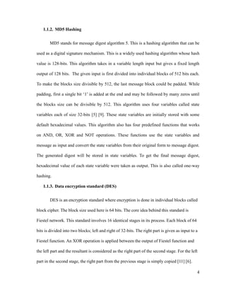 1.1.2. MD5 Hashing
MD5 stands for message digest algorithm 5. This is a hashing algorithm that can be
used as a digital signature mechanism. This is a widely used hashing algorithm whose hash
value is 128-bits. This algorithm takes in a variable length input but gives a fixed length
output of 128 bits. The given input is first divided into individual blocks of 512 bits each.
To make the blocks size divisible by 512, the last message block could be padded. While
padding, first a single bit ‘1’ is added at the end and may be followed by many zeros until
the blocks size can be divisible by 512. This algorithm uses four variables called state
variables each of size 32-bits [5] [9]. These state variables are initially stored with some
default hexadecimal values. This algorithm also has four predefined functions that works
on AND, OR, XOR and NOT operations. These functions use the state variables and
message as input and convert the state variables from their original form to message digest.
The generated digest will be stored in state variables. To get the final message digest,
hexadecimal value of each state variable were taken as output. This is also called one-way
hashing.
1.1.3. Data encryption standard (DES)
DES is an encryption standard where encryption is done in individual blocks called
block cipher. The block size used here is 64 bits. The core idea behind this standard is
Fiestel network. This standard involves 16 identical stages in its process. Each block of 64
bits is divided into two blocks; left and right of 32-bits. The right part is given as input to a
Fiestel function. An XOR operation is applied between the output of Fiestel function and
the left part and the resultant is considered as the right part of the second stage. For the left
part in the second stage, the right part from the previous stage is simply copied [11] [6].
4

 
