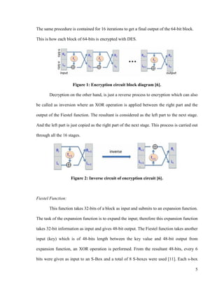The same procedure is contained for 16 iterations to get a final output of the 64-bit block.
This is how each block of 64-bits is encrypted with DES.

Figure 1: Encryption circuit block diagram [6].
Decryption on the other hand, is just a reverse process to encryption which can also
be called as inversion where an XOR operation is applied between the right part and the
output of the Fiestel function. The resultant is considered as the left part to the next stage.
And the left part is just copied as the right part of the next stage. This process is carried out
through all the 16 stages.

Figure 2: Inverse circuit of encryption circuit [6].

Fiestel Function:
This function takes 32-bits of a block as input and submits to an expansion function.
The task of the expansion function is to expand the input; therefore this expansion function
takes 32-bit information as input and gives 48-bit output. The Fiestel function takes another
input (key) which is of 48-bits length between the key value and 48-bit output from
expansion function, an XOR operation is performed. From the resultant 48-bits, every 6
bits were given as input to an S-Box and a total of 8 S-boxes were used [11]. Each s-box
5

 