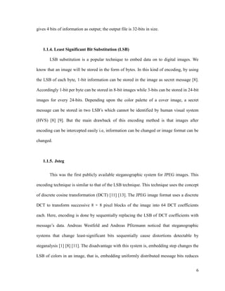 gives 4 bits of information as output; the output file is 32-bits in size.

1.1.4. Least Significant Bit Substitution (LSB)
LSB substitution is a popular technique to embed data on to digital images. We
know that an image will be stored in the form of bytes. In this kind of encoding, by using
the LSB of each byte, 1-bit information can be stored in the image as secret message [8].
Accordingly 1-bit per byte can be stored in 8-bit images while 3-bits can be stored in 24-bit
images for every 24-bits. Depending upon the color palette of a cover image, a secret
message can be stored in two LSB’s which cannot be identified by human visual system
(HVS) [8] [9]. But the main drawback of this encoding method is that images after
encoding can be intercepted easily i.e, information can be changed or image format can be
changed.

1.1.5. Jsteg
This was the first publicly available steganographic system for JPEG images. This
encoding technique is similar to that of the LSB technique. This technique uses the concept
of discrete cosine transformation (DCT) [11] [13]. The JPEG image format uses a discrete
DCT to transform successive 8 × 8 pixel blocks of the image into 64 DCT coefficients
each. Here, encoding is done by sequentially replacing the LSB of DCT coefficients with
message’s data. Andreas Westfeld and Andreas Pfitzmann noticed that steganographic
systems that change least-significant bits sequentially cause distortions detectable by
steganalysis [1] [8] [11]. The disadvantage with this system is, embedding step changes the
LSB of colors in an image, that is, embedding uniformly distributed message bits reduces
6

 