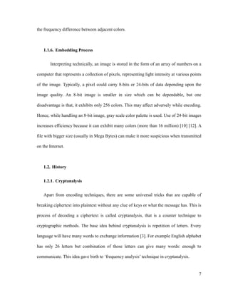 the frequency difference between adjacent colors.

1.1.6. Embedding Process
Interpreting technically, an image is stored in the form of an array of numbers on a
computer that represents a collection of pixels, representing light intensity at various points
of the image. Typically, a pixel could carry 8-bits or 24-bits of data depending upon the
image quality. An 8-bit image is smaller in size which can be dependable, but one
disadvantage is that, it exhibits only 256 colors. This may affect adversely while encoding.
Hence, while handling an 8-bit image, gray scale color palette is used. Use of 24-bit images
increases efficiency because it can exhibit many colors (more than 16 million) [10] [12]. A
file with bigger size (usually in Mega Bytes) can make it more suspicious when transmitted
on the Internet.

1.2. History
1.2.1. Cryptanalysis
Apart from encoding techniques, there are some universal tricks that are capable of
breaking ciphertext into plaintext without any clue of keys or what the message has. This is
process of decoding a ciphertext is called cryptanalysis, that is a counter technique to
cryptographic methods. The base idea behind cryptanalysis is repetition of letters. Every
language will have many words to exchange information [3]. For example English alphabet
has only 26 letters but combination of those letters can give many words: enough to
communicate. This idea gave birth to ‘frequency analysis’ technique in cryptanalysis.

7

 