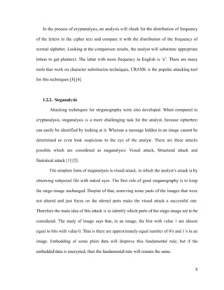 In the process of cryptanalysis, an analysis will check for the distribution of frequency
of the letters in the cipher text and compare it with the distribution of the frequency of
normal alphabet. Looking at the comparison results, the analyst will substitute appropriate
letters to get plaintext. The letter with more frequency in English is ‘e’. There are many
tools that work on character substitution techniques, CRANK is the popular attacking tool
for this techniques [3] [4].

1.2.2. Steganalysis
Attacking techniques for steganography were also developed. When compared to
cryptanalysis, steganalysis is a more challenging task for the analyst, because ciphertext
can easily be identified by looking at it. Whereas a message hidden in an image cannot be
determined or even look suspicious to the eye of the analyst. There are three attacks
possible which are considered as steganalysis: Visual attack, Structural attack and
Statistical attack [1] [3].
The simplest form of steganalysis is visual attack, in which the analyst’s attack is by
observing subjected file with naked eyes. The first rule of good steganography is to keep
the stego-image unchanged. Despite of that, removing some parts of the images that were
not altered and just focus on the altered parts make the visual attack a successful one.
Therefore the main idea of this attack is to identify which parts of the stego-image are to be
considered. The study of image says that, in an image, the bits with value 1 are almost
equal to bits with value 0. That is there are approximately equal number of 0’s and 1’s in an
image. Embedding of some plain data will disprove this fundamental rule; but if the
embedded data is encrypted, then the fundamental rule will remain the same.

8

 