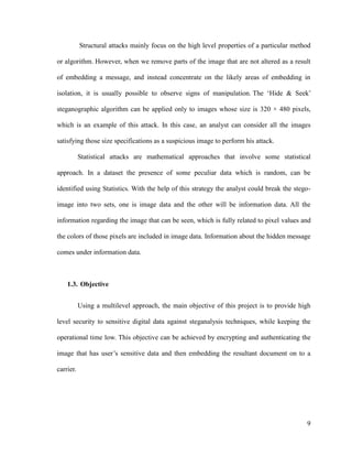 Structural attacks mainly focus on the high level properties of a particular method
or algorithm. However, when we remove parts of the image that are not altered as a result
of embedding a message, and instead concentrate on the likely areas of embedding in
isolation, it is usually possible to observe signs of manipulation. The ‘Hide & Seek’
steganographic algorithm can be applied only to images whose size is 320 × 480 pixels,
which is an example of this attack. In this case, an analyst can consider all the images
satisfying those size specifications as a suspicious image to perform his attack.
Statistical attacks are mathematical approaches that involve some statistical
approach. In a dataset the presence of some peculiar data which is random, can be
identified using Statistics. With the help of this strategy the analyst could break the stegoimage into two sets, one is image data and the other will be information data. All the
information regarding the image that can be seen, which is fully related to pixel values and
the colors of those pixels are included in image data. Information about the hidden message
comes under information data.

1.3. Objective
Using a multilevel approach, the main objective of this project is to provide high
level security to sensitive digital data against steganalysis techniques, while keeping the
operational time low. This objective can be achieved by encrypting and authenticating the
image that has user’s sensitive data and then embedding the resultant document on to a
carrier.

9

 