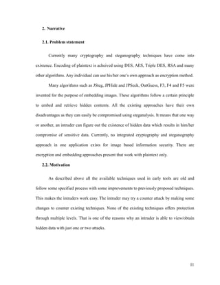 2. Narrative
2.1. Problem statement
Currently many cryptography and steganography techniques have come into
existence. Encoding of plaintext is acheived using DES, AES, Triple DES, RSA and many
other algorithms. Any individual can use his/her one’s own approach as encryption method.
Many algorithms such as JSteg, JPHide and JPSeek, OutGuess, F3, F4 and F5 were
invented for the purpose of embedding images. These algorithms follow a certain principle
to embed and retrieve hidden contents. All the existing approaches have their own
disadvantages as they can easily be compromised using steganalysis. It means that one way
or another, an intruder can figure out the existence of hidden data which results in him/her
compromise of sensitive data. Currently, no integrated cryptography and steganography
approach in one application exists for image based information security. There are
encryption and embedding approaches present that work with plaintext only.
2.2. Motivation
As described above all the available techniques used in early tools are old and
follow some specified process with some improvements to previously proposed techniques.
This makes the intruders work easy. The intruder may try a counter attack by making some
changes to counter existing techniques. None of the existing techniques offers protection
through multiple levels. That is one of the reasons why an intruder is able to view/obtain
hidden data with just one or two attacks.

11

 