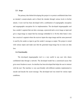 2.3. Scope
The primary idea behind developing this project is to protect confidential data from
an intruder’s counter-attacks and to block the intruder through various levels in his/her
attacks. A new tool has been developed with a combination of cryptographic encryption
and stegangraphic encryption for its implementation. The developed steganographic tool
has a sender’s segment that can take a message, a password and a cover image as input and
give a stego-image as output that has message embedded in it. On the other hand, it also
has a receiver’s segment where the receiver inputs the stego-image and the same password
is used by the sender as input to get the sender’s message as output. The project is tested
with various inputs and made sure that the generated stego-image has no noise are data
loss.
2.4. Functionality
The developed steganographic tool is a very useful to any user who shares
confidential data through a network. The developed model has a customized access that
gives more freedom to users. An interface has been developed that helps the user to interact
with the tool. The interface is very user-friendly with different modules implemented to
encode and decode the secret message. The developed tool was tested for various input
conditions.

12

 