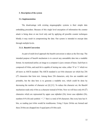 3. Description of the system
3.1. Implementation
The disadvantage with existing steganographic systems is their simple data
embedding procedure. Because of this single level encryption of information the counter
attack is being done at one level only and by applying all possible counter techniques
blindly it may result in compromising the data. Our system is intended to encrypt data
through multiple levels.
3.1.1. Base64 Conversion
As part of multi-level approach the base64 conversion is taken as the first step. The
intended purpose of base64 mechanism is to convert any unreadable data into a readable
format. As mentioned earlier, an image to a computer is just a stream of bytes. Each byte is
composed of 8-bits, and each bit is capable of storing one value, either ‘0’ or ‘1’ which we
all know as ASCII standard. The ASCII standard is an 8-bit character set which has 256
(28) characters that form text. Among those 256 characters, only few are readable and
printable, but the idea here is to generate a readable text, which could be done by
decreasing the number of character set [6] [11]. To reduce the character set, the Base64
mechanism reads only 6-bits as a character instead of 8-bits. Now we will have only 64 (26)
characters which are represented by upper case alphabet (26), lower case alphabet (26),
numbers 0-9 (10) and symbols ‘+’,’/’ that is a total of 64 characters. But every byte has 8bits, so reading just 6-bits would be troublesome. Using 3 bytes 24-bits are formed and
these 24-bits are chopped into 4 equal parts of 6-bits each.

13

 