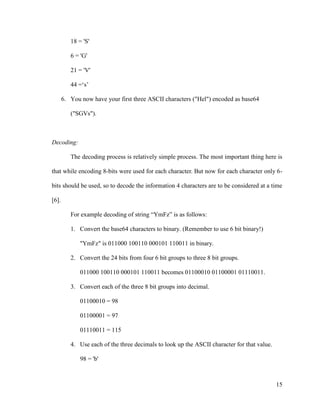 18 = 'S'
6 = 'G'
21 = 'V'
44 =‘s’
6. You now have your first three ASCII characters ("Hel") encoded as base64
("SGVs").

Decoding:
The decoding process is relatively simple process. The most important thing here is
that while encoding 8-bits were used for each character. But now for each character only 6bits should be used, so to decode the information 4 characters are to be considered at a time
[6].
For example decoding of string “YmFz” is as follows:
1. Convert the base64 characters to binary. (Remember to use 6 bit binary!)
"YmFz" is 011000 100110 000101 110011 in binary.
2. Convert the 24 bits from four 6 bit groups to three 8 bit groups.
011000 100110 000101 110011 becomes 01100010 01100001 01110011.
3. Convert each of the three 8 bit groups into decimal.
01100010 = 98
01100001 = 97
01110011 = 115
4. Use each of the three decimals to look up the ASCII character for that value.
98 = 'b'

15

 
