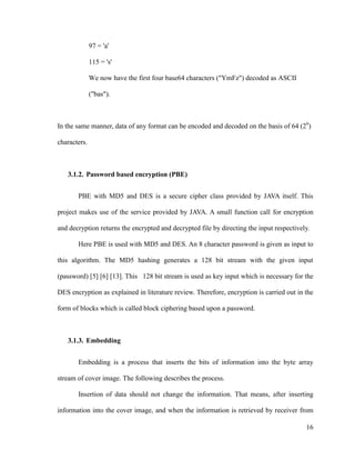 97 = 'a'
115 = 's'
We now have the first four base64 characters ("YmFz") decoded as ASCII
("bas").

In the same manner, data of any format can be encoded and decoded on the basis of 64 (26)
characters.

3.1.2. Password based encryption (PBE)
PBE with MD5 and DES is a secure cipher class provided by JAVA itself. This
project makes use of the service provided by JAVA. A small function call for encryption
and decryption returns the encrypted and decrypted file by directing the input respectively.
Here PBE is used with MD5 and DES. An 8 character password is given as input to
this algorithm. The MD5 hashing generates a 128 bit stream with the given input
(password) [5] [6] [13]. This 128 bit stream is used as key input which is necessary for the
DES encryption as explained in literature review. Therefore, encryption is carried out in the
form of blocks which is called block ciphering based upon a password.

3.1.3. Embedding
Embedding is a process that inserts the bits of information into the byte array
stream of cover image. The following describes the process.
Insertion of data should not change the information. That means, after inserting
information into the cover image, and when the information is retrieved by receiver from
16

 