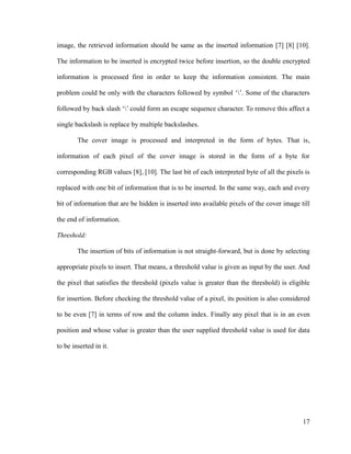 image, the retrieved information should be same as the inserted information [7] [8] [10].
The information to be inserted is encrypted twice before insertion, so the double encrypted
information is processed first in order to keep the information consistent. The main
problem could be only with the characters followed by symbol ‘’. Some of the characters
followed by back slash ‘’ could form an escape sequence character. To remove this affect a
single backslash is replace by multiple backslashes.
The cover image is processed and interpreted in the form of bytes. That is,
information of each pixel of the cover image is stored in the form of a byte for
corresponding RGB values [8], [10]. The last bit of each interpreted byte of all the pixels is
replaced with one bit of information that is to be inserted. In the same way, each and every
bit of information that are be hidden is inserted into available pixels of the cover image till
the end of information.
Threshold:
The insertion of bits of information is not straight-forward, but is done by selecting
appropriate pixels to insert. That means, a threshold value is given as input by the user. And
the pixel that satisfies the threshold (pixels value is greater than the threshold) is eligible
for insertion. Before checking the threshold value of a pixel, its position is also considered
to be even [7] in terms of row and the column index. Finally any pixel that is in an even
position and whose value is greater than the user supplied threshold value is used for data
to be inserted in it.

17

 
