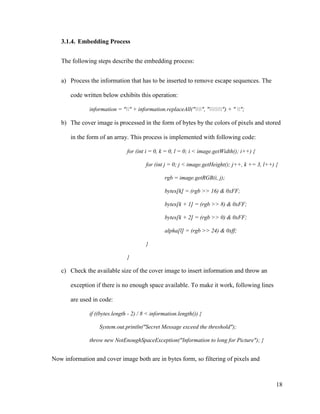 3.1.4. Embedding Process
The following steps describe the embedding process:
a) Process the information that has to be inserted to remove escape sequences. The
code written below exhibits this operation:
information = "" + information.replaceAll("", "") + " ";

b) The cover image is processed in the form of bytes by the colors of pixels and stored
in the form of an array. This process is implemented with following code:
for (int i = 0, k = 0, l = 0; i < image.getWidth(); i++) {
for (int j = 0; j < image.getHeight(); j++, k += 3, l++) {
rgb = image.getRGB(i, j);
bytes[k] = (rgb >> 16) & 0xFF;
bytes[k + 1] = (rgb >> 8) & 0xFF;
bytes[k + 2] = (rgb >> 0) & 0xFF;
alpha[l] = (rgb >> 24) & 0xff;
}
}

c) Check the available size of the cover image to insert information and throw an
exception if there is no enough space available. To make it work, following lines
are used in code:
if ((bytes.length - 2) / 8 < information.length()) {
System.out.println("Secret Message exceed the threshold");
throw new NotEnoughSpaceException("Information to long for Picture"); }

Now information and cover image both are in bytes form, so filtering of pixels and

18

 