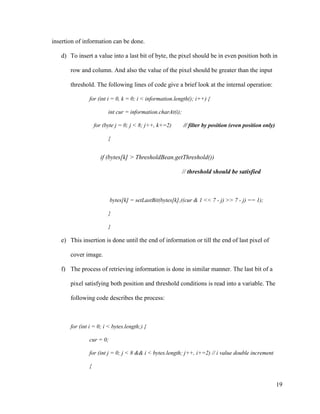 insertion of information can be done.
d) To insert a value into a last bit of byte, the pixel should be in even position both in
row and column. And also the value of the pixel should be greater than the input
threshold. The following lines of code give a brief look at the internal operation:
for (int i = 0, k = 0; i < information.length(); i++) {
int cur = information.charAt(i);
for (byte j = 0; j < 8; j++, k+=2)

// filter by position (even position only)

{

if (bytes[k] > ThresholdBean.getThreshold())
// threshold should be satisfied

bytes[k] = setLastBit(bytes[k],((cur & 1 << 7 - j) >> 7 - j) == 1);
}
}

e) This insertion is done until the end of information or till the end of last pixel of
cover image.
f) The process of retrieving information is done in similar manner. The last bit of a
pixel satisfying both position and threshold conditions is read into a variable. The
following code describes the process:

for (int i = 0; i < bytes.length;) {
cur = 0;
for (int j = 0; j < 8 && i < bytes.length; j++, i+=2) // i value double increment
{

19

 