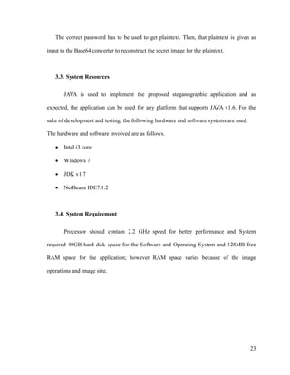 The correct password has to be used to get plaintext. Then, that plaintext is given as
input to the Base64 converter to reconstruct the secret image for the plaintext.

3.3. System Resources
JAVA is used to implement the proposed steganographic application and as
expected, the application can be used for any platform that supports JAVA v1.6. For the
sake of development and testing, the following hardware and software systems are used.
The hardware and software involved are as follows.


Intel i3 core



Windows 7



JDK v1.7



NetBeans IDE7.1.2

3.4. System Requirement
Processor should contain 2.2 GHz speed for better performance and System
required 40GB hard disk space for the Software and Operating System and 128MB free
RAM space for the application; however RAM space varies because of the image
operations and image size.

23

 
