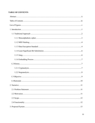 TABLE OF CONTENTS
Abstract ........................................................................................................................................... ii
Table of Contents ........................................................................................................................... iii
List of Figures ..................................................................................................................................v
1. Introduction ..................................................................................................................................1
1.1 Traditional Approach .............................................................................................................2
1.1.1 Monoalphabetic cipher..................................................................................................3
1.1.2 MD5 Hashing ................................................................................................................4
1.1.3 Data Encryption Standard .............................................................................................4
1.1.4 Least Significant Bit Substitution .................................................................................6
1.1.5 Jsteg...............................................................................................................................6
1.1.6 Embedding Process .......................................................................................................7
1.2 History.....................................................................................................................................7
1.2.1 Cryptanalysis.................................................................................................................7
1.2.2 Stegoanalysis.................................................................................................................8
1.3 Objective .................................................................................................................................9
1.4 Rationale ...............................................................................................................................10
2. Narrative .................................................................................................................................... 11
2.1 Problem Statement ............................................................................................................... 11
2.2 Motivation ............................................................................................................................ 11
2.3 Scope ....................................................................................................................................12
2.4 Functionality ........................................................................................................................12
3. Proposed System ........................................................................................................................13

iii

 