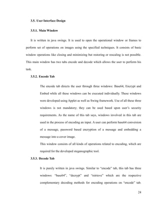 3.5. User Interface Design
3.5.1. Main Window
It is written in java swings. It is used to open the operational window or frames to
perform set of operations on images using the specified techniques. It consists of basic
window operations like closing and minimizing but restoring or rescaling is not possible.
This main window has two tabs encode and decode which allows the user to perform his
task.
3.5.2. Encode Tab
The encode tab directs the user through three windows: Base64, Encrypt and
Embed while all these windows can be executed individually. These windows
were developed using Applet as well as Swing framework. Use of all these three
windows is not mandatory; they can be used based upon user’s security
requirements. As the name of this tab says, windows involved in this tab are
used in the process of encoding an input. A user can perform base64 conversion
of a message, password based encryption of a message and embedding a
message into a cover image.
This window consists of all kinds of operations related to encoding, which are
required for the developed steganographic tool.
3.5.3. Decode Tab
It is purely written in java swings. Similar to “encode” tab, this tab has three
windows: “base64”, “decrypt” and “retrieve” which are the respective
complementary decoding methods for encoding operations on “encode” tab.
24

 
