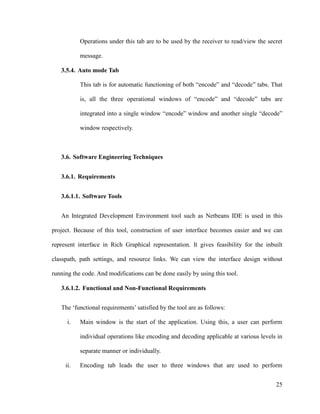 Operations under this tab are to be used by the receiver to read/view the secret
message.
3.5.4. Auto mode Tab
This tab is for automatic functioning of both “encode” and “decode” tabs. That
is, all the three operational windows of “encode” and “decode” tabs are
integrated into a single window “encode” window and another single “decode”
window respectively.

3.6. Software Engineering Techniques
3.6.1. Requirements
3.6.1.1. Software Tools
An Integrated Development Environment tool such as Netbeans IDE is used in this
project. Because of this tool, construction of user interface becomes easier and we can
represent interface in Rich Graphical representation. It gives feasibility for the inbuilt
classpath, path settings, and resource links. We can view the interface design without
running the code. And modifications can be done easily by using this tool.
3.6.1.2. Functional and Non-Functional Requirements
The ‘functional requirements’ satisfied by the tool are as follows:
i.

Main window is the start of the application. Using this, a user can perform
individual operations like encoding and decoding applicable at various levels in
separate manner or individually.

ii.

Encoding tab leads the user to three windows that are used to perform
25

 