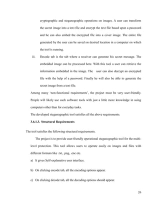 cryptographic and steganographic operations on images. A user can transform
the secret image into a text file and encrypt the text file based upon a password
and he can also embed the encrypted file into a cover image. The entire file
generated by the user can be saved on desired location in a computer on which
the tool is running.
iii.

Decode tab is the tab where a receiver can generate his secret message. The
embedded image can be processed here. With this tool a user can retrieve the
information embedded in the image. The

user can also decrypt an encrypted

file with the help of a password. Finally he will also be able to generate the
secret image from a text file.
Among many ‘non-functional requirements’, the project must be very user-friendly.
People will likely use such software tools with just a little more knowledge in using
computers other than for everyday tasks.
The developed steganographic tool satisfies all the above requirements.
3.6.1.3. Structural Requirements
The tool satisfies the following structural requirements.
The project is to provide user-friendly operational steganographic tool for the multilevel protection. This tool allows users to operate easily on images and files with
different formats like .txt, .png, .enc etc.
a) It gives Self-explanative user interface.
b) On clicking encode tab, all the encoding options appear.
c) On clicking decode tab, all the decoding options should appear.

26

 