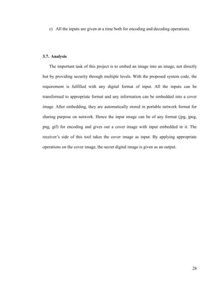 c) All the inputs are given at a time both for encoding and decoding operations.

3.7. Analysis
The important task of this project is to embed an image into an image, not directly
but by providing security through multiple levels. With the proposed system code, the
requirement is fulfilled with any digital format of input. All the inputs can be
transformed to appropriate format and any information can be embedded into a cover
image. After embedding, they are automatically stored in portable network format for
sharing purpose on network. Hence the input image can be of any format (jpg, jpeg,
png, gif) for encoding and gives out a cover image with input embedded in it. The
receiver’s side of this tool takes the cover image as input. By applying appropriate
operations on the cover image, the secret digital image is given as an output.

28

 