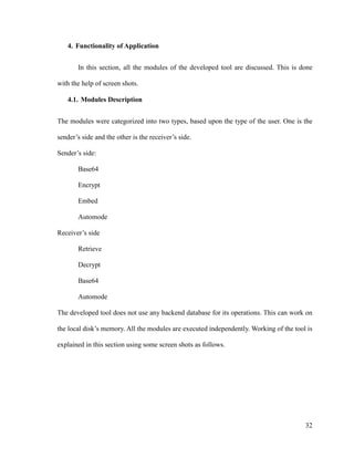 4. Functionality of Application
In this section, all the modules of the developed tool are discussed. This is done
with the help of screen shots.
4.1. Modules Description
The modules were categorized into two types, based upon the type of the user. One is the
sender’s side and the other is the receiver’s side.
Sender’s side:
Base64
Encrypt
Embed
Automode
Receiver’s side
Retrieve
Decrypt
Base64
Automode
The developed tool does not use any backend database for its operations. This can work on
the local disk’s memory. All the modules are executed independently. Working of the tool is
explained in this section using some screen shots as follows.

32

 
