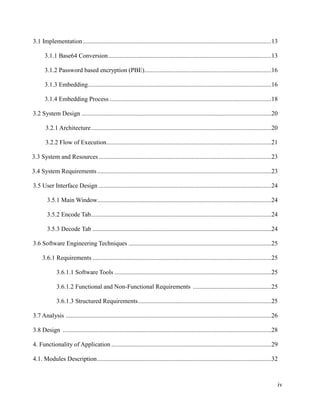 3.1 Implementation ........................................................................................................................13
3.1.1 Base64 Conversion ........................................................................................................13
3.1.2 Password based encryption (PBE).................................................................................16
3.1.3 Embedding.....................................................................................................................16
3.1.4 Embedding Process .......................................................................................................18
3.2 System Design .........................................................................................................................20
3.2.1 Architecture ...................................................................................................................20
3.2.2 Flow of Execution .........................................................................................................21
3.3 System and Resources ..............................................................................................................23
3.4 System Requirements ...............................................................................................................23
3.5 User Interface Design ..............................................................................................................24
3.5.1 Main Window...............................................................................................................24
3.5.2 Encode Tab ...................................................................................................................24
3.5.3 Decode Tab ..................................................................................................................24
3.6 Software Engineering Techniques ...........................................................................................25
3.6.1 Requirements ..................................................................................................................25
3.6.1.1 Software Tools ....................................................................................................25
3.6.1.2 Functional and Non-Functional Requirements ..................................................25
3.6.1.3 Structured Requirements .....................................................................................25
3.7 Analysis ...................................................................................................................................26
3.8 Design .....................................................................................................................................28
4. Functionality of Application ......................................................................................................29
4.1. Modules Description ...............................................................................................................32

iv

 