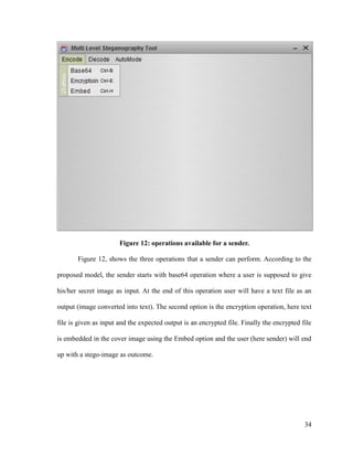 Figure 12: operations available for a sender.
Figure 12, shows the three operations that a sender can perform. According to the
proposed model, the sender starts with base64 operation where a user is supposed to give
his/her secret image as input. At the end of this operation user will have a text file as an
output (image converted into text). The second option is the encryption operation, here text
file is given as input and the expected output is an encrypted file. Finally the encrypted file
is embedded in the cover image using the Embed option and the user (here sender) will end
up with a stego-image as outcome.

34

 