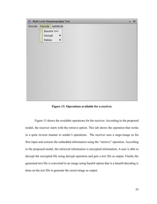 Figure 13: Operations available for a receiver.

Figure 13 shows the available operations for the receiver. According to the proposed
model, the receiver starts with the retrieve option. This tab shows the operation that works
in a quite reverse manner to sender’s operations. The receiver uses a stego-image as his
first input and extracts the embedded information using the “retrieve” operation. According
to the proposed model, the retrieved information is encrypted information. A user is able to
decrypt the encrypted file using decrypt operation and gets a text file as output. Finally the
generated text file is converted to an image using base64 option that is a base64 decoding is
done on the text file to generate the secret image as output.

35

 