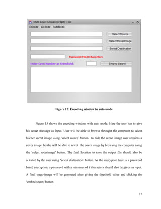 Figure 15: Encoding window in auto mode

Figure 15 shows the encoding window with auto mode. Here the user has to give
his secret message as input. User will be able to browse throught the computer to select
his/her secret image using ‘select source’ button. To hide the secret image user requires a
cover image, he/she will be able to select the cover image by browsing the computer using
the ‘select socerimage’ button. The final location to save the output file should also be
selected by the user using ‘select destination’ button. As the encryption here is a password
based encryption, a password with a minimun of 8 characters should also be given as input.
A final stego-image will be generated after giving the threshold value and clicking the
‘embed secret’ button.

37

 
