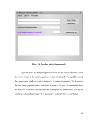 Figure 16: Decoding window in auto mode.

Figure 16 shows the decryption process window for the user in auto-mode, where
the reverse process to the sender’s operations is done automatically. The input here should
be a stego-image which can be given as input by browsing the computer. The destination
location for the output file to save should also be given by the user. The password used and
the threshold value should be similar to that of the password and threshold used by the
sender respectively. Final image will be generated by clicking ‘retrieve secret’ button.

38

 