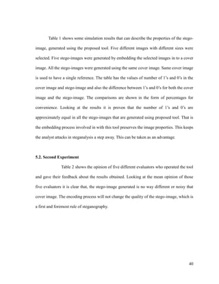 Table 1 shows some simulation results that can describe the properties of the stegoimage, generated using the proposed tool. Five different images with different sizes were
selected. Five stego-images were generated by embedding the selected images in to a cover
image. All the stego-images were generated using the same cover image. Same cover image
is used to have a single reference. The table has the values of number of 1’s and 0’s in the
cover image and stego-image and also the difference between 1’s and 0’s for both the cover
image and the stego-image. The comparisons are shown in the form of percentages for
convenience. Looking at the results it is proven that the number of 1’s and 0’s are
approximately equal in all the stego-images that are generated using proposed tool. That is
the embedding process involved in with this tool preserves the image properties. This keeps
the analyst attacks in steganalysis a step away. This can be taken as an advantage.

5.2. Second Experiment
Table 2 shows the opinion of five different evaluators who operated the tool
and gave their feedback about the results obtained. Looking at the mean opinion of those
five evaluators it is clear that, the stego-image generated is no way different or noisy that
cover image. The encoding process will not change the quality of the stego-image, which is
a first and foremost rule of steganography.

40

 