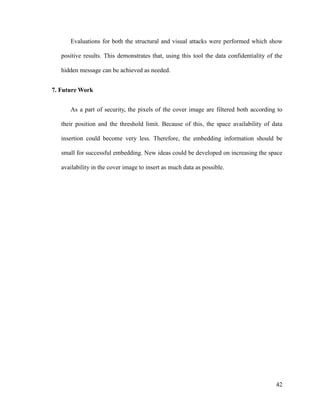 Evaluations for both the structural and visual attacks were performed which show
positive results. This demonstrates that, using this tool the data confidentiality of the
hidden message can be achieved as needed.
7. Future Work
As a part of security, the pixels of the cover image are filtered both according to
their position and the threshold limit. Because of this, the space availability of data
insertion could become very less. Therefore, the embedding information should be
small for successful embedding. New ideas could be developed on increasing the space
availability in the cover image to insert as much data as possible.

42

 