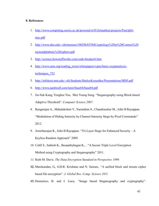 8. References
1. http://www.computing.surrey.ac.uk/personal/st/H.Schaathun/projects/Past/philmsc.pdf
2. http://www.nku.edu/~christensen/1002MAT584Cryptology%20in%20Context%20
monoalphabetic%20ciphers.pdf
3. http://science.howstuffworks.com/code-breaker6.htm
4. http://www.sans.org/reading_room/whitepapers/vpns/basic-cryptanalysistechniques_752
5. http://infohost.nmt.edu/~sfs/Students/HarleyKozushko/Presentations/MD5.pdf
6. http://www.aardwulf.com/tutor/base64/base64.pdf
7. Jin-Suk Kang, Yonghee You, Mee Young Sung. “Steganography using Block-based
Adaptive Threshold”. Computer Science 2007.
8. Rengarajan A., Mahalakshmi V., Narendran S., Chandrasekar M., John B Rayappan.
“Modulation of Hiding Intensity by Channel Intensity Stego by Pixel Commando”
2012.
9. Amirtharajan R., John B Rayappan. “Tri-Layer Stego for Enhanced Security – A
Keyless Random Approach” 2009.
10. Ushll S., Sathish K., Boopathybagan K., . “A Secure Triple Level Encryption
Method using Cryptography and Steganography” 2011.
11. Ruth M. Davis. The Data Encryption Standard in Perspective 1999.
12. Manikandan, G., G.D.R. Krishnan and N. Sairam,. “A unified block and stream cipher
based file encryption”. J. Global Res. Comp. Science 2011
13. Domenico, B. and I. Luca,. “Image based Steganography and cryptography”.
43

 