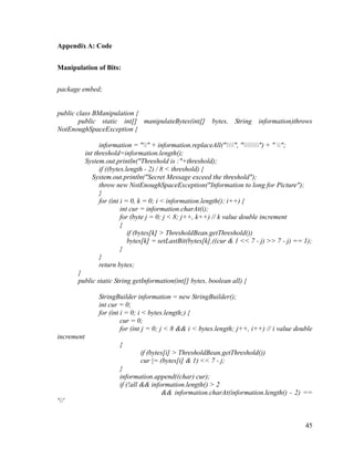 Appendix A: Code
Manipulation of Bits:
package embed;

public class BManipulation {
public static int[] manipulateBytes(int[]
NotEnoughSpaceException {

bytes, String information)throws

information = "" + information.replaceAll("", "") + " ";
int threshold=information.length();
System.out.println("Threshold is :"+threshold);
if ((bytes.length - 2) / 8 < threshold) {
System.out.println("Secret Message exceed the threshold");
throw new NotEnoughSpaceException("Information to long for Picture");
}
for (int i = 0, k = 0; i < information.length(); i++) {
int cur = information.charAt(i);
for (byte j = 0; j < 8; j++, k++) // k value double increment
{
if (bytes[k] > ThresholdBean.getThreshold())
bytes[k] = setLastBit(bytes[k],((cur & 1 << 7 - j) >> 7 - j) == 1);
}
}
return bytes;
}
public static String getInformation(int[] bytes, boolean all) {
StringBuilder information = new StringBuilder();
int cur = 0;
for (int i = 0; i < bytes.length;) {
cur = 0;
for (int j = 0; j < 8 && i < bytes.length; j++, i++) // i value double
increment
{
if (bytes[i] > ThresholdBean.getThreshold())
cur |= (bytes[i] & 1) << 7 - j;
}
information.append((char) cur);
if (!all && information.length() > 2
&& information.charAt(information.length() - 2) ==
''

45

 