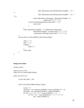 && information.charAt(information.length() - 1) !=
''
&& information.charAt(information.length() - 3) !=
'') {
return information.substring(1, information.length() - 3)
.replaceAll("", "");
} else if (!all && information.charAt(0) != '') {
return null;
}
}
return information.length() > 2 ? information.substring(1,
information.length() - 3).replaceAll("", "")
: information.toString().replaceAll("", "");
}
private static int setLastBit(int zahl, boolean flag) {
zahl >>= 1;
zahl <<= 1;
if (flag) {
zahl |= 1;
}
return zahl;
}
}

Image conversion:
package embed;
import java.awt.Color;
import java.awt.image.BufferedImage;
public class IConvert {
private int[] alpha = null;

public int[] getBytes(BufferedImage image) {
int rgb = 0;
int[] bytes = new int[image.getWidth() * image.getHeight() * 3 + 2];
this.alpha = new int[image.getWidth() * image.getHeight()];
for (int i = 0, k = 0, l = 0; i < image.getWidth(); i++) {
for (int j = 0; j < image.getHeight(); j++, k += 3, l++) {
rgb = image.getRGB(i, j);

46

 