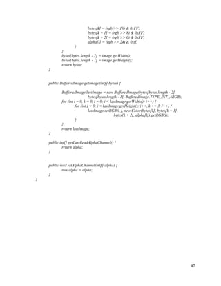 bytes[k] = (rgb >> 16) & 0xFF;
bytes[k + 1] = (rgb >> 8) & 0xFF;
bytes[k + 2] = (rgb >> 0) & 0xFF;
alpha[l] = (rgb >> 24) & 0xff;
}
}
bytes[bytes.length - 2] = image.getWidth();
bytes[bytes.length - 1] = image.getHeight();
return bytes;
}

public BufferedImage getImage(int[] bytes) {
BufferedImage lastImage = new BufferedImage(bytes[bytes.length - 2],
bytes[bytes.length - 1], BufferedImage.TYPE_INT_ARGB);
for (int i = 0, k = 0, l = 0; i < lastImage.getWidth(); i++) {
for (int j = 0; j < lastImage.getHeight(); j++, k += 3, l++) {
lastImage.setRGB(i, j, new Color(bytes[k], bytes[k + 1],
bytes[k + 2], alpha[l]).getRGB());
}
}
return lastImage;
}
public int[] getLastReadAlphaChannel() {
return alpha;
}

public void setAlphaChannel(int[] alpha) {
this.alpha = alpha;
}
}

47

 