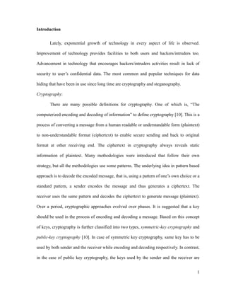 Introduction
Lately, exponential growth of technology in every aspect of life is observed.
Improvement of technology provides facilities to both users and hackers/intruders too.
Advancement in technology that encourages hackers/intruders activities result in lack of
security to user’s confidential data. The most common and popular techniques for data
hiding that have been in use since long time are cryptography and steganography.
Cryptography:
There are many possible definitions for cryptography. One of which is, “The
computerized encoding and decoding of information” to define cryptography [10]. This is a
process of converting a message from a human readable or understandable form (plaintext)
to non-understandable format (ciphertext) to enable secure sending and back to original
format at other receiving end. The ciphertext in cryptography always reveals static
information of plaintext. Many methodologies were introduced that follow their own
strategy, but all the methodologies use some patterns. The underlying idea in pattern based
approach is to decode the encoded message, that is, using a pattern of one’s own choice or a
standard pattern, a sender encodes the message and thus generates a ciphertext. The
receiver uses the same pattern and decodes the ciphertext to generate message (plaintext).
Over a period, cryptographic approaches evolved over phases. It is suggested that a key
should be used in the process of encoding and decoding a message. Based on this concept
of keys, cryptography is further classified into two types, symmetric-key cryptography and
public-key cryptography [10]. In case of symmetric key cryptography, same key has to be
used by both sender and the receiver while encoding and decoding respectively. In contrast,
in the case of public key cryptography, the keys used by the sender and the receiver are
1

 