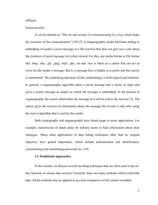 different.
Steganography:
It can be defined as "The art and science of communicating in a way which hides
the existence of the communication” [10] [7]. A steganographic model facilitates hiding or
embedding of sender’s secret message in a file (carrier) that does not give out a clue about
the existence of secret message in it when viewed. For this, any media format or file format
like .bmp, .doc, .gif, .jpeg, .mp3, .ppt, .txt and .wav is taken as a carrier that can act as
cover for the sender’s message, that is, a message here is hidden in a carrier and that carrier
is transmitted. The underlying operation of this methodology is both logical and technical.
In general, a steganography algorithm takes a secret message and a carrier as input and
gives a carrier message as output (in which the message is embedded). In the process of
steganography, the carrier which hides the message in it will be sent to the receiver [7]. The
carrier gives the receiver no information about the message but reveals it only after using
the tool or algorithm that is used by the sender.
Both cryptography and steganography have found usage in many applications. For
example, transmission of attack plans by military teams to hide information about their
strategies. Many other applications of data hiding techniques other than its original
objective, have gained importance, which include authentication and identification,
watermarking and transmitting passwords etc. [10]
1.1 Traditional Approaches
In this section, we discuss several encoding techniques that are often used in day-today functions to ensure data security. Currently, there are many methods which could hide
data. All the methods may be applied at any time irrespective of the content available.
2

 