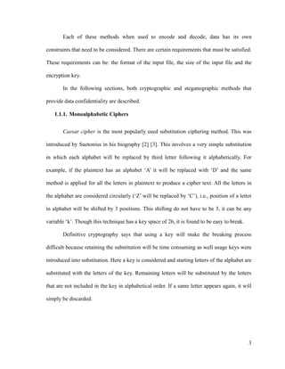 Each of these methods when used to encode and decode, data has its own
constraints that need to be considered. There are certain requirements that must be satisfied.
These requirements can be: the format of the input file, the size of the input file and the
encryption key.
In the following sections, both cryptographic and steganographic methods that
provide data confidentiality are described.
1.1.1. Monoalphabetic Ciphers
Caesar cipher is the most popularly used substitution ciphering method. This was
introduced by Suetonius in his biography [2] [3]. This involves a very simple substitution
in which each alphabet will be replaced by third letter following it alphabetically. For
example, if the plaintext has an alphabet ‘A’ it will be replaced with ‘D’ and the same
method is applied for all the letters in plaintext to produce a cipher text. All the letters in
the alphabet are considered circularly (‘Z’ will be replaced by ‘C’), i.e., position of a letter
in alphabet will be shifted by 3 positions. This shifting do not have to be 3, it can be any
variable ‘k’. Though this technique has a key space of 26, it is found to be easy to break.
Definitive cryptography says that using a key will make the breaking process
difficult because retaining the substitution will be time consuming as well usage keys were
introduced into substitution. Here a key is considered and starting letters of the alphabet are
substituted with the letters of the key. Remaining letters will be substituted by the letters
that are not included in the key in alphabetical order. If a same letter appears again, it will
simply be discarded.

3

 