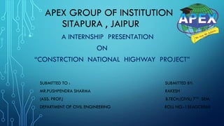 APEX GROUP OF INSTITUTION
SITAPURA , JAIPUR
• A INTERNSHIP PRESENTATION
ON
“CONSTRCTION NATIONAL HIGHWAY PROJECT”
SUBMITTED TO : SUBMITTED BY:
MR.PUSHPENDRA SHARMA RAKESH
(ASS. PROF.) B.TECH.(CIVIL) 7TH SEM.
DEPARTMENT OF CIVIL ENGINEERING ROLL NO.-15EAGCE066
 