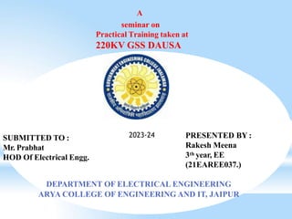 A
seminar on
Practical Training taken at
220KV GSS DAUSA
PRESENTED BY :
Rakesh Meena
3th year, EE
(21EAREE037.)
DEPARTMENT OF ELECTRICAL ENGINEERING
ARYA COLLEGE OF ENGINEERING AND IT, JAIPUR
SUBMITTED TO :
Mr. Prabhat
HOD Of Electrical Engg.
2023-24
 