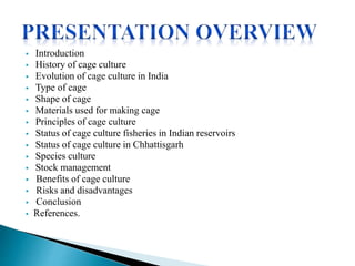  Introduction
 History of cage culture
 Evolution of cage culture in India
 Type of cage
 Shape of cage
 Materials used for making cage
 Principles of cage culture
 Status of cage culture fisheries in Indian reservoirs
 Status of cage culture in Chhattisgarh
 Species culture
 Stock management
 Benefits of cage culture
 Risks and disadvantages
 Conclusion
 References.
 