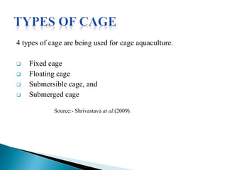4 types of cage are being used for cage aquaculture.
 Fixed cage
 Floating cage
 Submersible cage, and
 Submerged cage
Source:- Shrivastava at al.(2009).
 