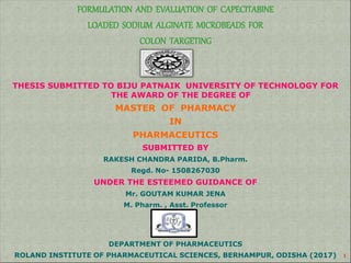 ENHANCEMENT 0F SOLUBILITY OF SELECTED MODEL DRUGBY LIQUID-SOLID
COMPACTIONTECHNIQUE
FORMULATION AND EVALUATION OF CAPECITABINE
LOADED SODIUM ALGINATE MICROBEADS FOR
COLON TARGETING
THESIS SUBMITTED TO BIJU PATNAIK UNIVERSITY OF TECHNOLOGY FOR
THE AWARD OF THE DEGREE OF
MASTER OF PHARMACY
IN
PHARMACEUTICS
SUBMITTED BY
RAKESH CHANDRA PARIDA, B.Pharm.
Regd. No- 1508267030
UNDER THE ESTEEMED GUIDANCE OF
Mr. GOUTAM KUMAR JENA
M. Pharm. , Asst. Professor
DEPARTMENT OF PHARMACEUTICS
ROLAND INSTITUTE OF PHARMACEUTICAL SCIENCES, BERHAMPUR, ODISHA (2017) 1
 