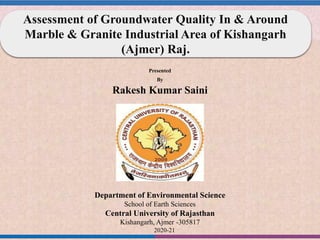 Presented
By
Rakesh Kumar Saini
Department of Environmental Science
School of Earth Sciences
Central University of Rajasthan
Kishangarh, Ajmer -305817
2020-21
Assessment of Groundwater Quality In & Around
Marble & Granite Industrial Area of Kishangarh
(Ajmer) Raj.
 