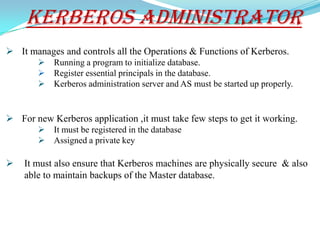 Kerberos Administrator
 It manages and controls all the Operations & Functions of Kerberos.
           Running a program to initialize database.
           Register essential principals in the database.
           Kerberos administration server and AS must be started up properly.


 For new Kerberos application ,it must take few steps to get it working.
           It must be registered in the database
           Assigned a private key

   It must also ensure that Kerberos machines are physically secure & also
    able to maintain backups of the Master database.
 