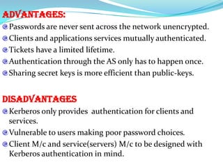 Advantages:
 Passwords are never sent across the network unencrypted.
 Clients and applications services mutually authenticated.
 Tickets have a limited lifetime.
 Authentication through the AS only has to happen once.
 Sharing secret keys is more efficient than public-keys.


Disadvantages
 Kerberos only provides authentication for clients and
 services.
 Vulnerable to users making poor password choices.
 Client M/c and service(servers) M/c to be designed with
 Kerberos authentication in mind.
 