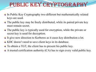 PUBLIC KEY CRYPTOGRAPHY
In Public Key Cryptography two different but mathematically related
keys are used.
The public key may be freely distributed, while its paired private key
must remain secret.
The public key is typically used for encryption, while the private or
secret key is used for decryption.
It give new direction to Kerberos as it eases key distribution a lot.
KDC doesn’t need to save client keys in its database.
To obtain a TGT, the client has to present his public key.
A trusted certification authority (CA) has to sign every valid public key.
 