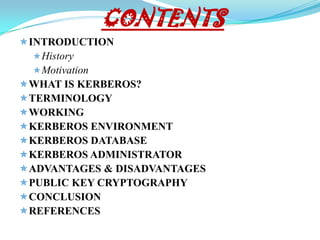 CONTENTS
 INTRODUCTION
   History
   Motivation
 WHAT IS KERBEROS?
 TERMINOLOGY
 WORKING
 KERBEROS ENVIRONMENT
 KERBEROS DATABASE
 KERBEROS ADMINISTRATOR
 ADVANTAGES & DISADVANTAGES
 PUBLIC KEY CRYPTOGRAPHY
 CONCLUSION
 REFERENCES
 