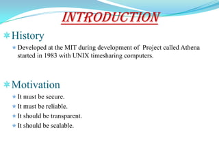 INTRODUCTION
History
  Developed at the MIT during development of Project called Athena
   started in 1983 with UNIX timesharing computers.



Motivation
  It must be secure.
  It must be reliable.
  It should be transparent.
  It should be scalable.
 