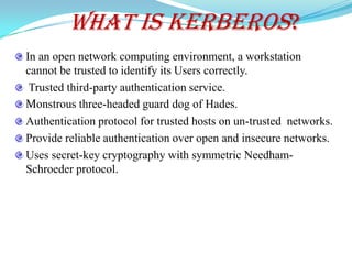 What is Kerberos?
In an open network computing environment, a workstation
cannot be trusted to identify its Users correctly.
 Trusted third-party authentication service.
Monstrous three-headed guard dog of Hades.
Authentication protocol for trusted hosts on un-trusted networks.
Provide reliable authentication over open and insecure networks.
Uses secret-key cryptography with symmetric Needham-
Schroeder protocol.
 
