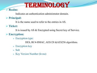  Realm:
                 TERMINOLOGY
       Indicates an authentication administrator domain.
 Principal:
       It is the name used to refer to the entries in AS.
 Ticket:
       It is issued by AS & Encrypted using Secret key of Service.
 Encryption:
      Encryption type:

                 DES, RC4-HMAC, AES128 &AES256 algorithms.
         Encryption key
         Salt
         Key Version Number (kvno)
 