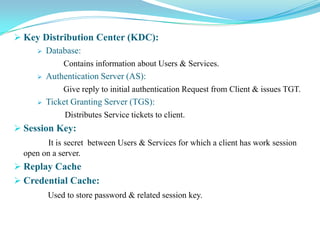 Key Distribution Center (KDC):
     Database:

              Contains information about Users & Services.
         Authentication Server (AS):
              Give reply to initial authentication Request from Client & issues TGT.
         Ticket Granting Server (TGS):
               Distributes Service tickets to client.
 Session Key:
         It is secret between Users & Services for which a client has work session
  open on a server.
 Replay Cache
 Credential Cache:
          Used to store password & related session key.
 